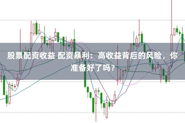 股票配资收益 配资暴利：高收益背后的风险，你准备好了吗？
