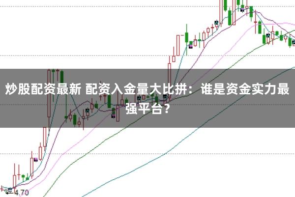 炒股配资最新 配资入金量大比拼：谁是资金实力最强平台？