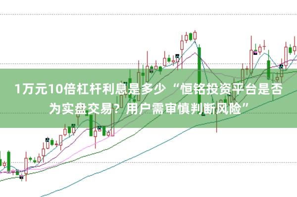 1万元10倍杠杆利息是多少 “恒铭投资平台是否为实盘交易？用户需审慎判断风险”