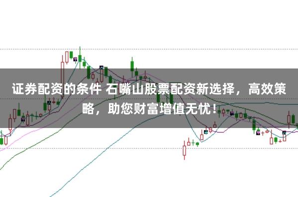 证券配资的条件 石嘴山股票配资新选择，高效策略，助您财富增值无忧！