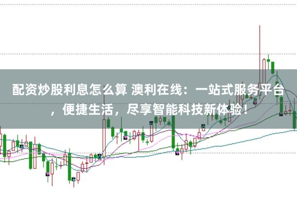 配资炒股利息怎么算 澳利在线：一站式服务平台，便捷生活，尽享智能科技新体验！