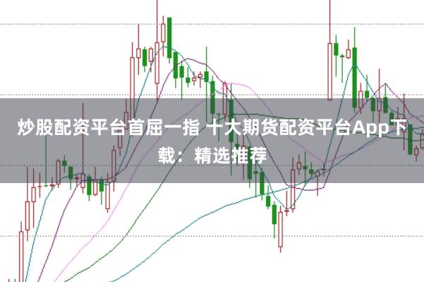 炒股配资平台首屈一指 十大期货配资平台App下载:精选推荐