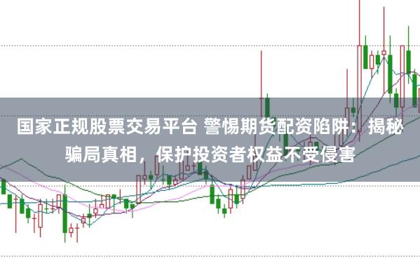 国家正规股票交易平台 警惕期货配资陷阱：揭秘骗局真相，保护投资者权益不受侵害