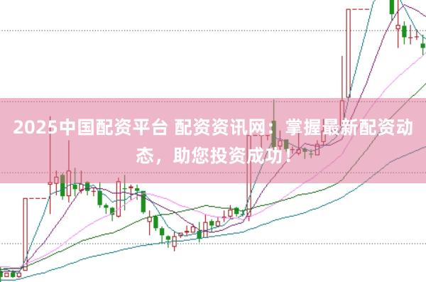 2025中国配资平台 配资资讯网：掌握最新配资动态，助您投资成功！