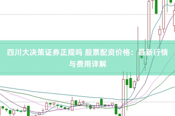 四川大决策证券正规吗 股票配资价格：最新行情与费用详解