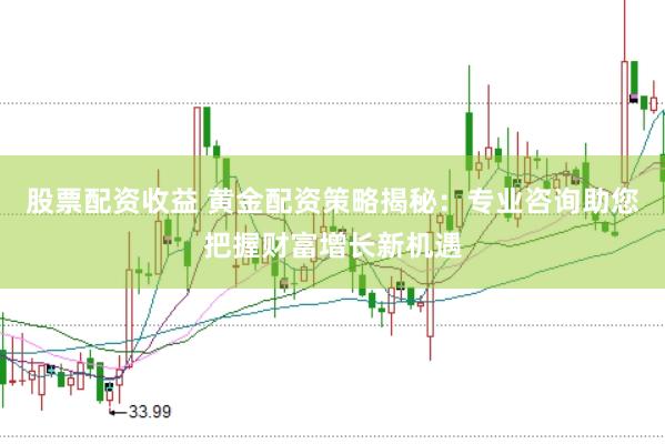 股票配资收益 黄金配资策略揭秘：专业咨询助您把握财富增长新机遇