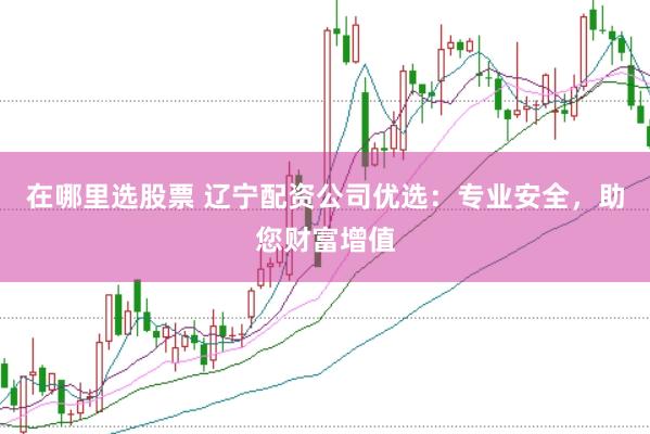 在哪里选股票 辽宁配资公司优选：专业安全，助您财富增值