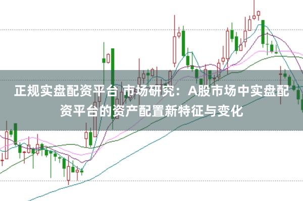 正规实盘配资平台 市场研究:A股市场中实盘配资平台的资产配置新特征与变化