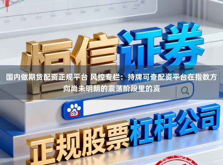 国内做期货配资正规平台 风控专栏：持牌可查配资平台在指数方向尚未明朗的震荡阶段里的资