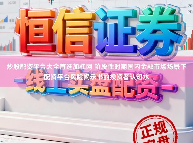 炒股配资平台大全首选加杠网 阶段性时期国内金融市场场景下配资平台风险揭示书的投资者认知水