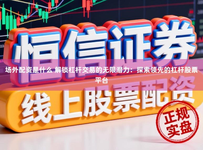 场外配资是什么 解锁杠杆交易的无限潜力：探索领先的杠杆股票平台