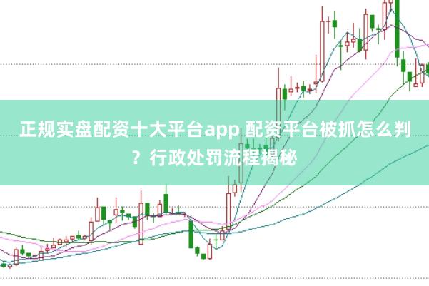 正规实盘配资十大平台app 配资平台被抓怎么判？行政处罚流程揭秘