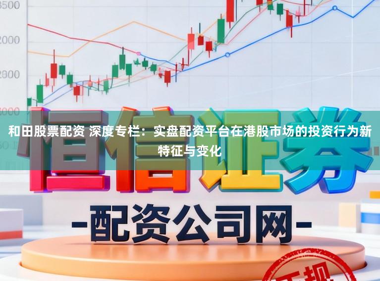 和田股票配资 深度专栏：实盘配资平台在港股市场的投资行为新特征与变化